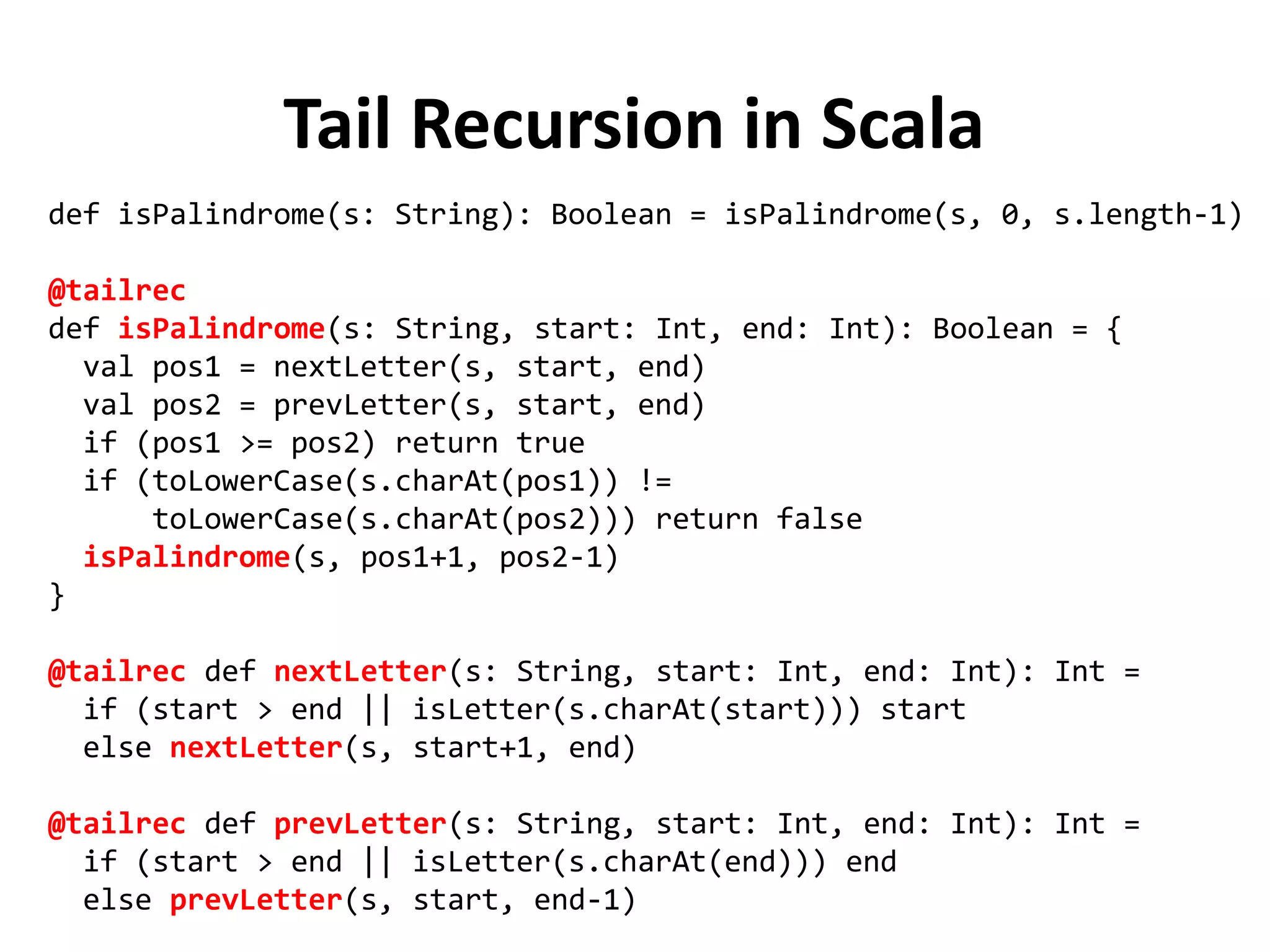 Tail Recursion in Scala
def isPalindrome(s: String): Boolean = isPalindrome(s, 0, s.length-1)
@tailrec
def isPalindrome(s: String, start: Int, end: Int): Boolean = {
val pos1 = nextLetter(s, start, end)
val pos2 = prevLetter(s, start, end)
if (pos1 >= pos2) return true
if (toLowerCase(s.charAt(pos1)) !=
toLowerCase(s.charAt(pos2))) return false
isPalindrome(s, pos1+1, pos2-1)
}
@tailrec def nextLetter(s: String, start: Int, end: Int): Int =
if (start > end || isLetter(s.charAt(start))) start
else nextLetter(s, start+1, end)
@tailrec def prevLetter(s: String, start: Int, end: Int): Int =
if (start > end || isLetter(s.charAt(end))) end
else prevLetter(s, start, end-1)
 