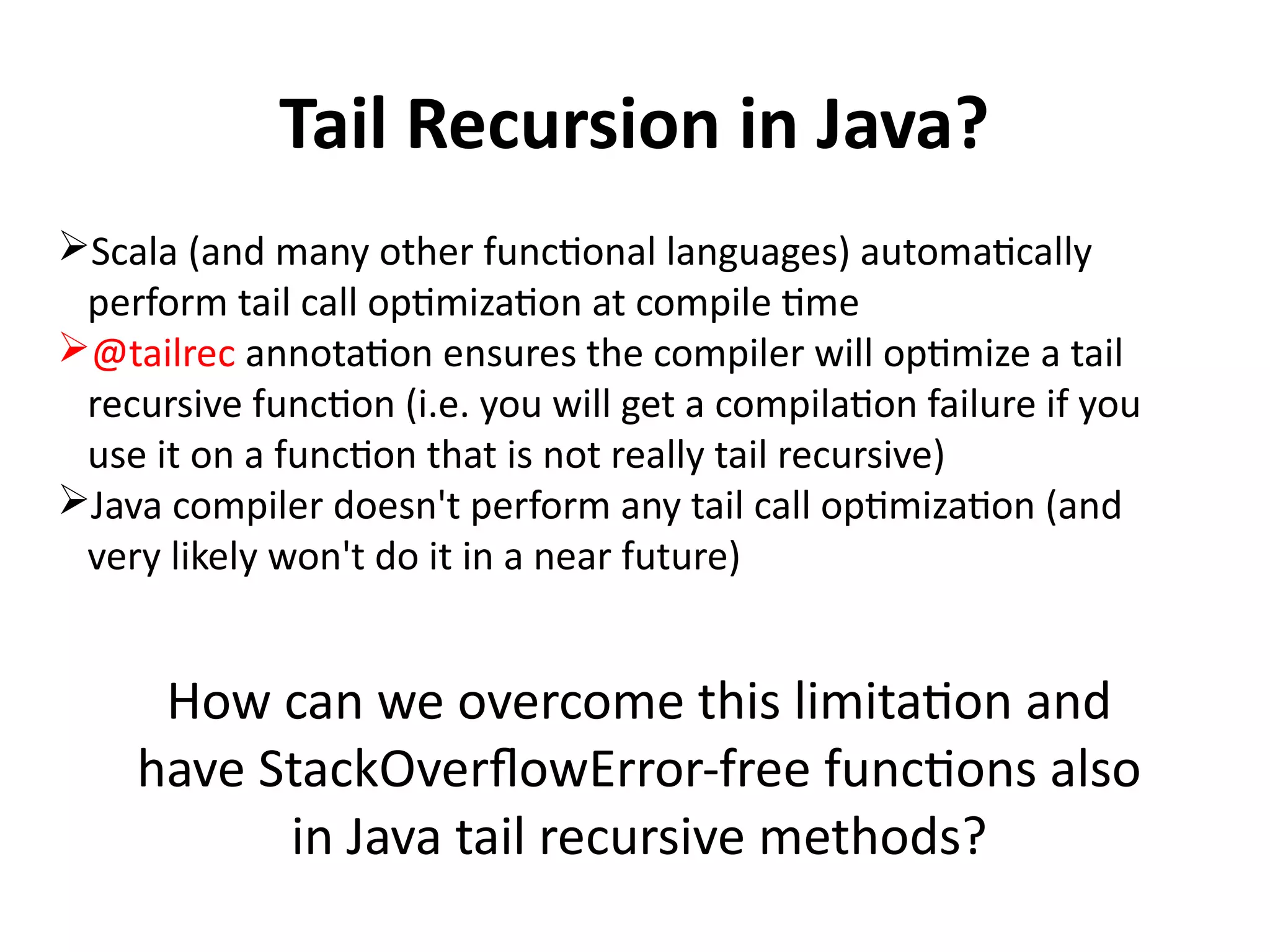 Tail Recursion in Java?
Scala (and many other functional languages) automatically
perform tail call optimization at compile time
@tailrec annotation ensures the compiler will optimize a tail
recursive function (i.e. you will get a compilation failure if you
use it on a function that is not really tail recursive)
Java compiler doesn't perform any tail call optimization (and
very likely won't do it in a near future)
How can we overcome this limitation and
have StackOverflowError-free functions also
in Java tail recursive methods?
 