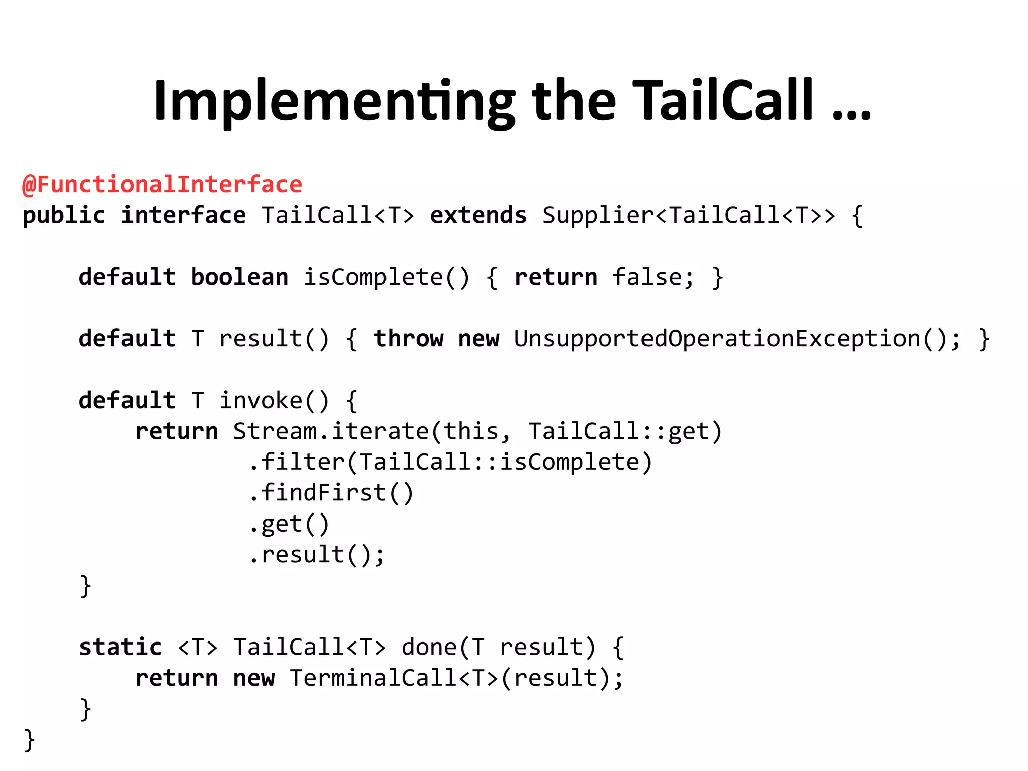 Implementing the TailCall …
@FunctionalInterface
public interface TailCall<T> extends Supplier<TailCall<T>> {
default boolean isComplete() { return false; }
default T result() { throw new UnsupportedOperationException(); }
default T invoke() {
return Stream.iterate(this, TailCall::get)
.filter(TailCall::isComplete)
.findFirst()
.get()
.result();
}
static <T> TailCall<T> done(T result) {
return new TerminalCall<T>(result);
}
}
 