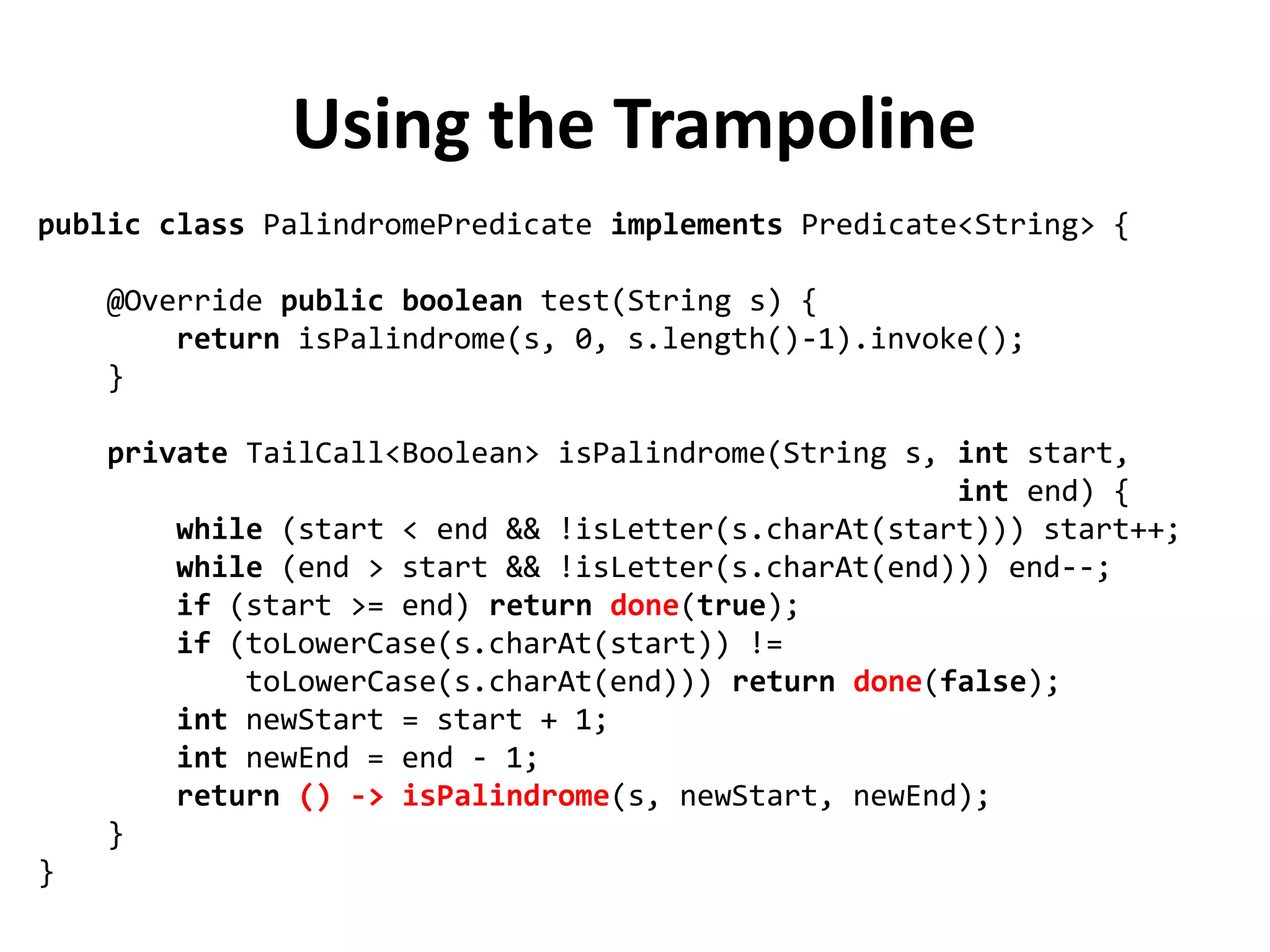 Using the Trampoline
public class PalindromePredicate implements Predicate<String> {
@Override public boolean test(String s) {
return isPalindrome(s, 0, s.length()-1).invoke();
}
private TailCall<Boolean> isPalindrome(String s, int start,
int end) {
while (start < end && !isLetter(s.charAt(start))) start++;
while (end > start && !isLetter(s.charAt(end))) end--;
if (start >= end) return done(true);
if (toLowerCase(s.charAt(start)) !=
toLowerCase(s.charAt(end))) return done(false);
int newStart = start + 1;
int newEnd = end - 1;
return () -> isPalindrome(s, newStart, newEnd);
}
}
 