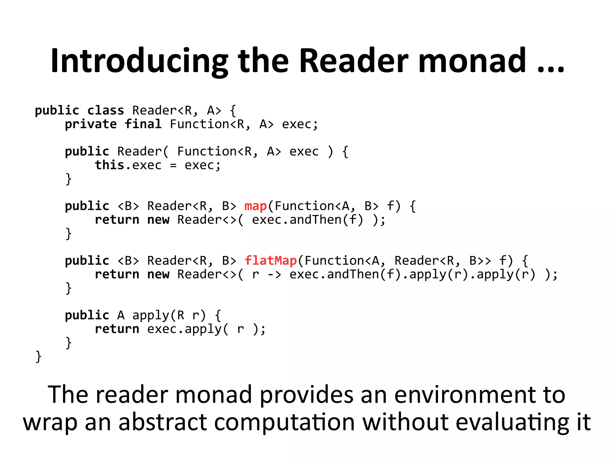 Introducing the Reader monad ...
public class Reader<R, A> {
private final Function<R, A> exec;
public Reader( Function<R, A> exec ) {
this.exec = exec;
}
public <B> Reader<R, B> map(Function<A, B> f) {
return new Reader<>( exec.andThen(f) );
}
public <B> Reader<R, B> flatMap(Function<A, Reader<R, B>> f) {
return new Reader<>( r -> exec.andThen(f).apply(r).apply(r) );
}
public A apply(R r) {
return exec.apply( r );
}
}
The reader monad provides an environment to
wrap an abstract computation without evaluating it
 