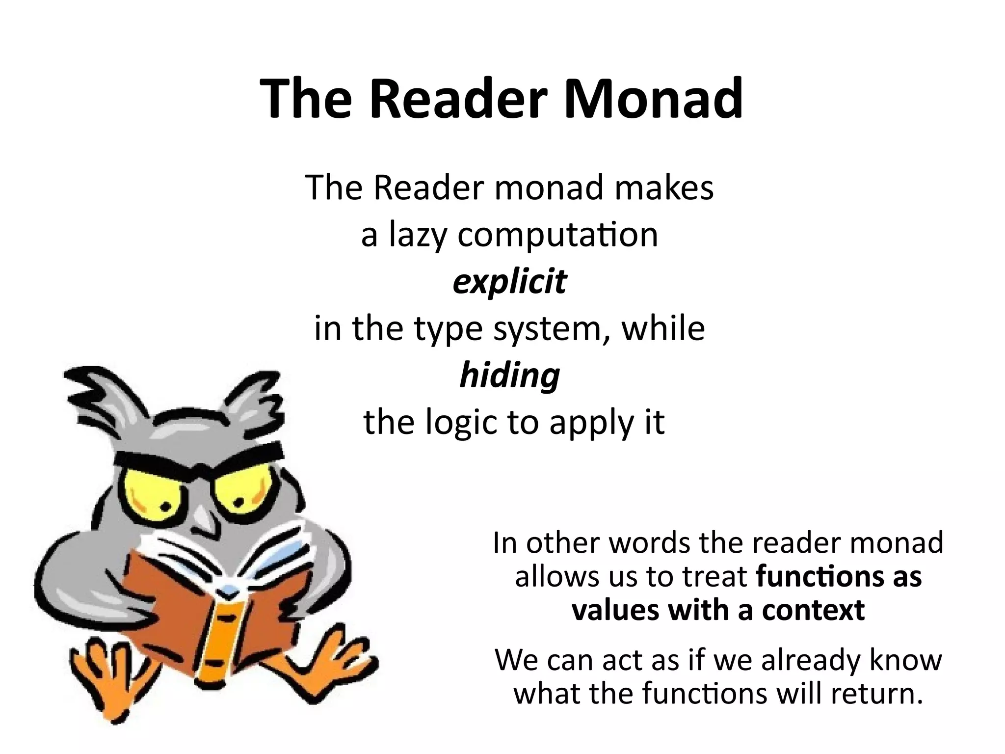The Reader Monad
The Reader monad makes
a lazy computation
explicit
in the type system, while
hiding
the logic to apply it
In other words the reader monad
allows us to treat functions as
values with a context
We can act as if we already know
what the functions will return.
 