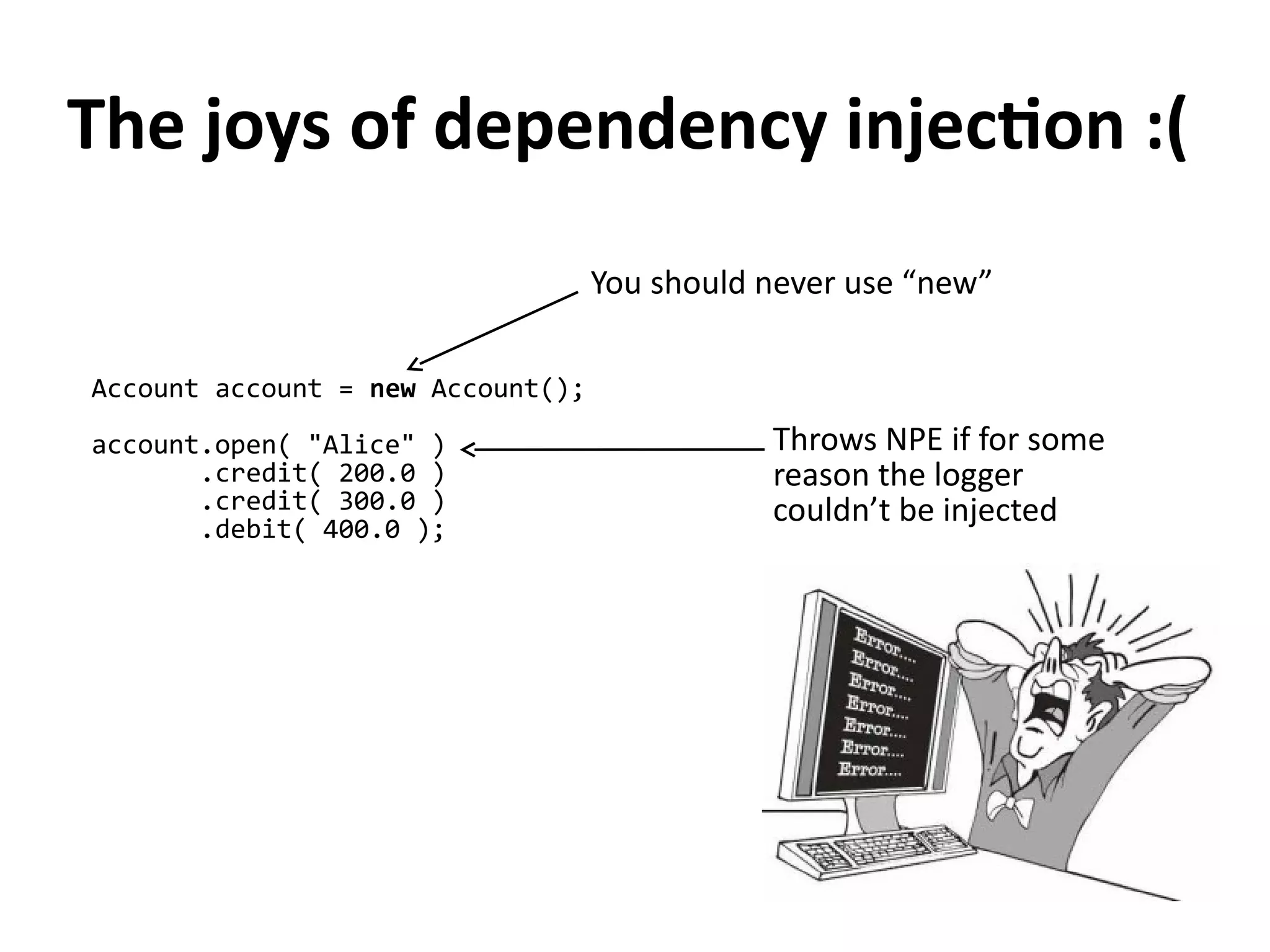 Account account = new Account();
account.open( "Alice" )
.credit( 200.0 )
.credit( 300.0 )
.debit( 400.0 );
Throws NPE if for some
reason the logger
couldn’t be injected
The joys of dependency injection :(
You should never use “new”
 