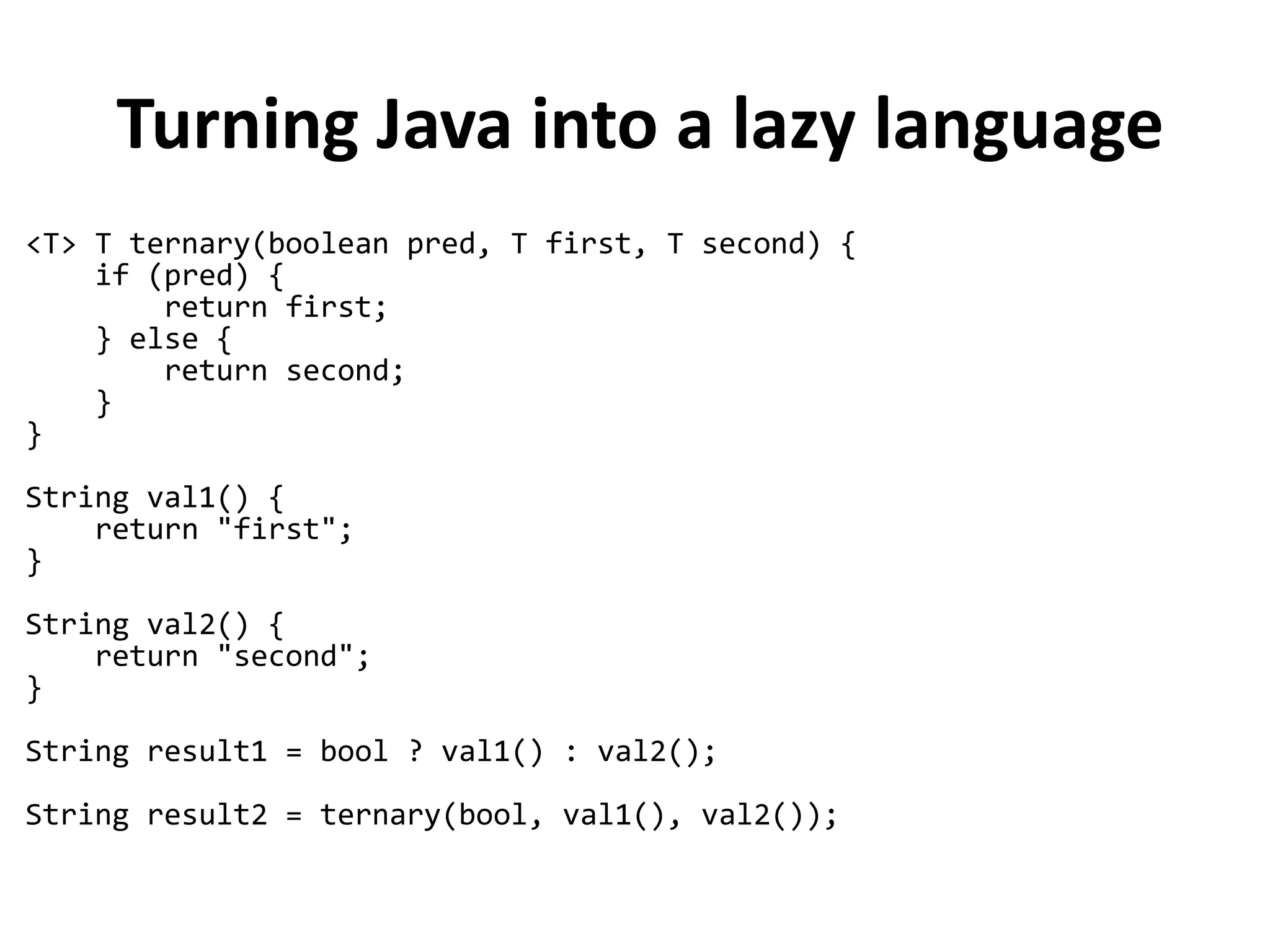 Turning Java into a lazy language
<T> T ternary(boolean pred, T first, T second) {
if (pred) {
return first;
} else {
return second;
}
}
String val1() {
return "first";
}
String val2() {
return "second";
}
String result1 = bool ? val1() : val2();
String result2 = ternary(bool, val1(), val2());
 
