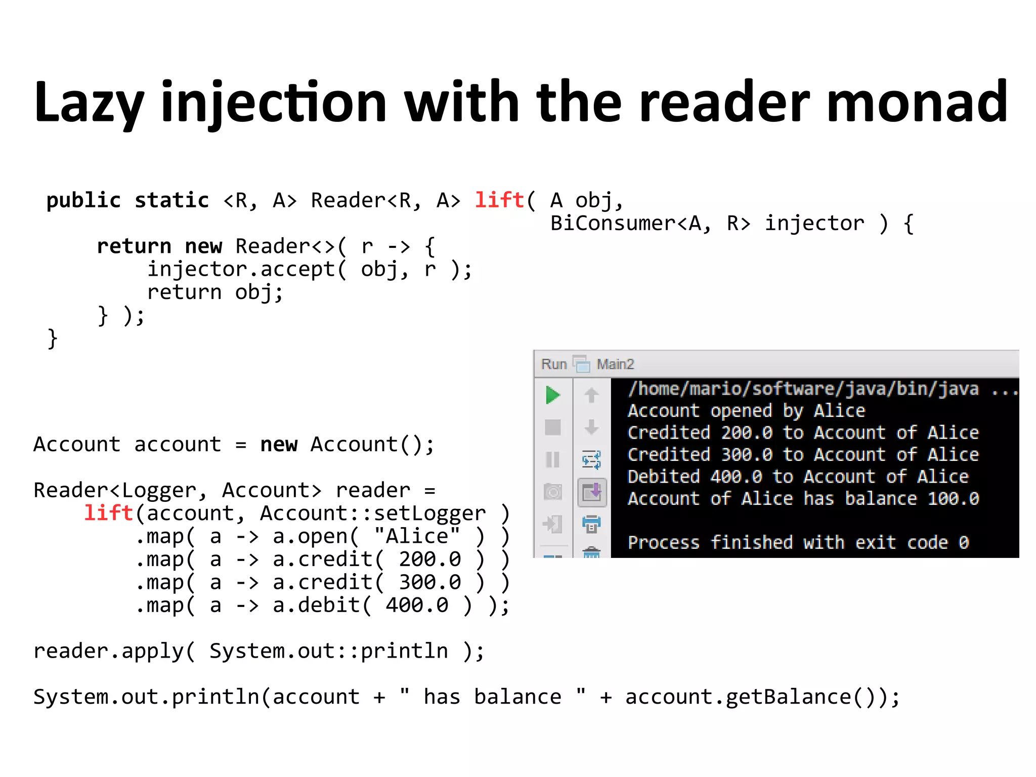 public static <R, A> Reader<R, A> lift( A obj,
BiConsumer<A, R> injector ) {
return new Reader<>( r -> {
injector.accept( obj, r );
return obj;
} );
}
Lazy injection with the reader monad
Account account = new Account();
Reader<Logger, Account> reader =
lift(account, Account::setLogger )
.map( a -> a.open( "Alice" ) )
.map( a -> a.credit( 200.0 ) )
.map( a -> a.credit( 300.0 ) )
.map( a -> a.debit( 400.0 ) );
reader.apply( System.out::println );
System.out.println(account + " has balance " + account.getBalance());
 