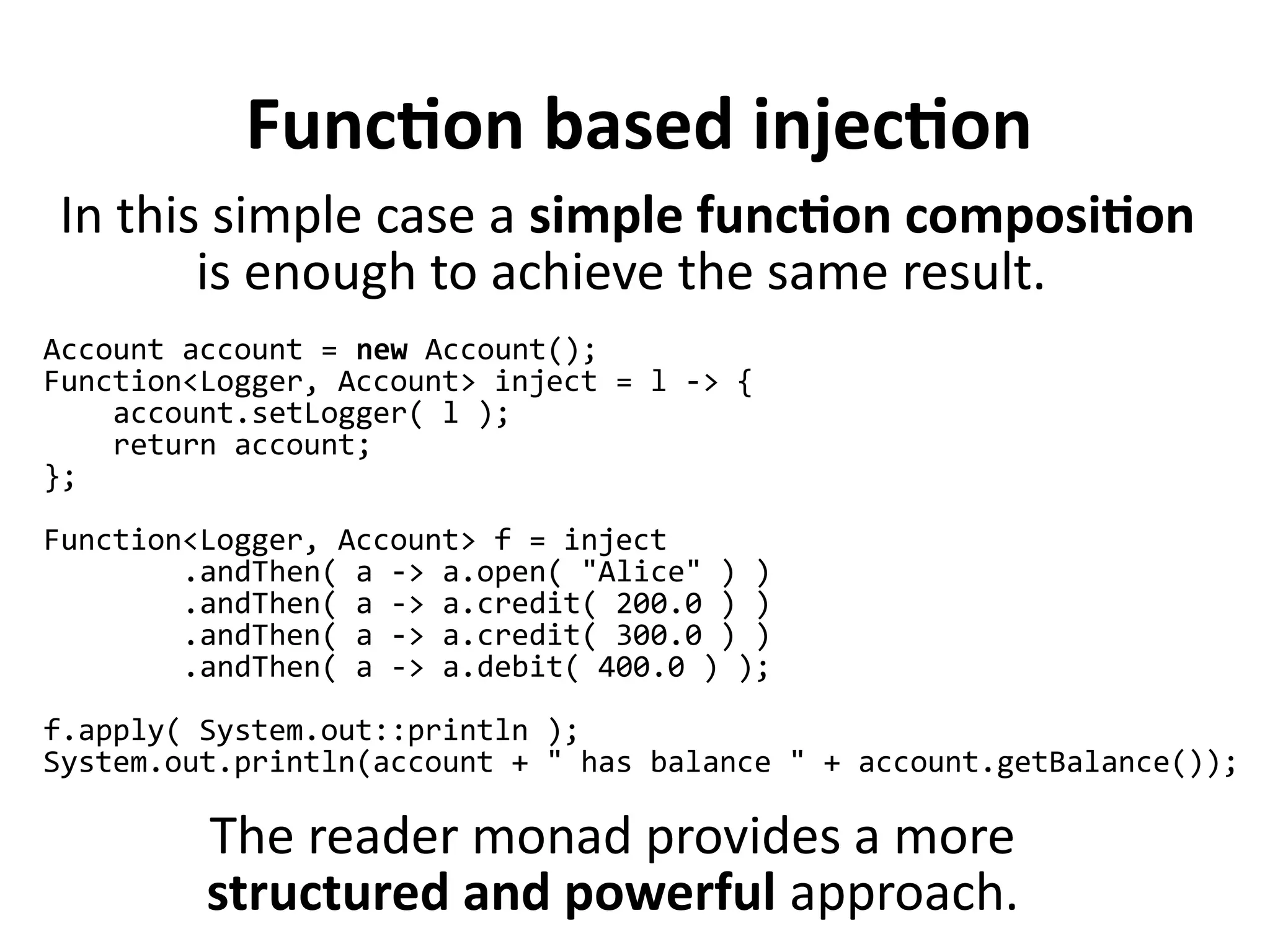 Function based injection
Account account = new Account();
Function<Logger, Account> inject = l -> {
account.setLogger( l );
return account;
};
Function<Logger, Account> f = inject
.andThen( a -> a.open( "Alice" ) )
.andThen( a -> a.credit( 200.0 ) )
.andThen( a -> a.credit( 300.0 ) )
.andThen( a -> a.debit( 400.0 ) );
f.apply( System.out::println );
System.out.println(account + " has balance " + account.getBalance());
The reader monad provides a more
structured and powerful approach.
In this simple case a simple function composition
is enough to achieve the same result.
 