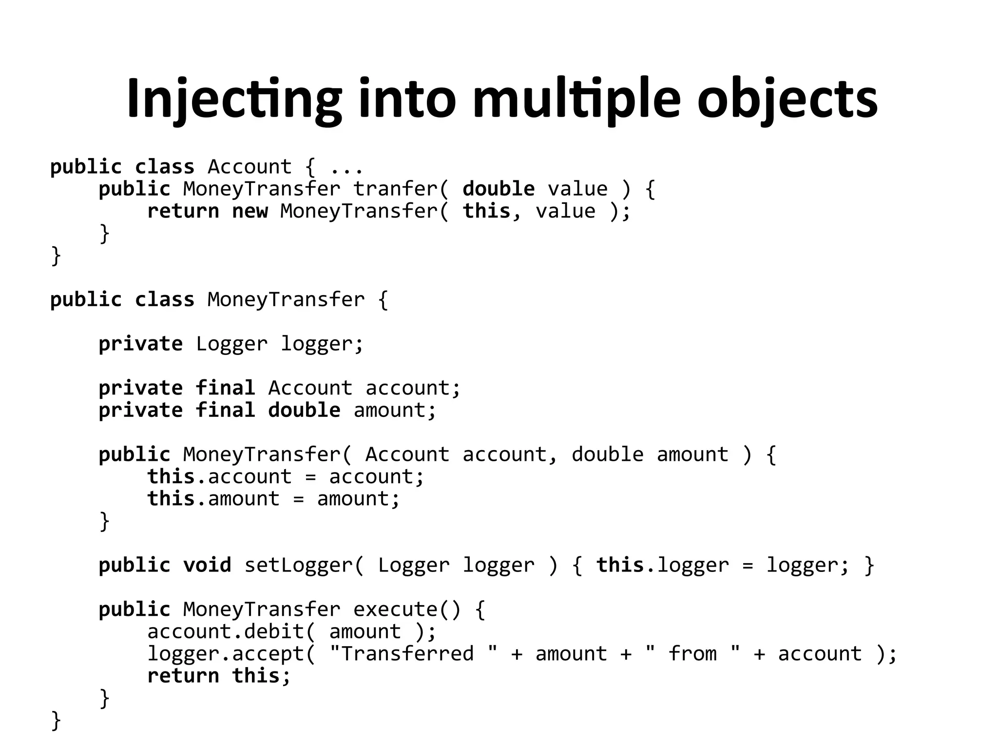 public class Account { ...
public MoneyTransfer tranfer( double value ) {
return new MoneyTransfer( this, value );
}
}
public class MoneyTransfer {
private Logger logger;
private final Account account;
private final double amount;
public MoneyTransfer( Account account, double amount ) {
this.account = account;
this.amount = amount;
}
public void setLogger( Logger logger ) { this.logger = logger; }
public MoneyTransfer execute() {
account.debit( amount );
logger.accept( "Transferred " + amount + " from " + account );
return this;
}
}
Injecting into multiple objects
 