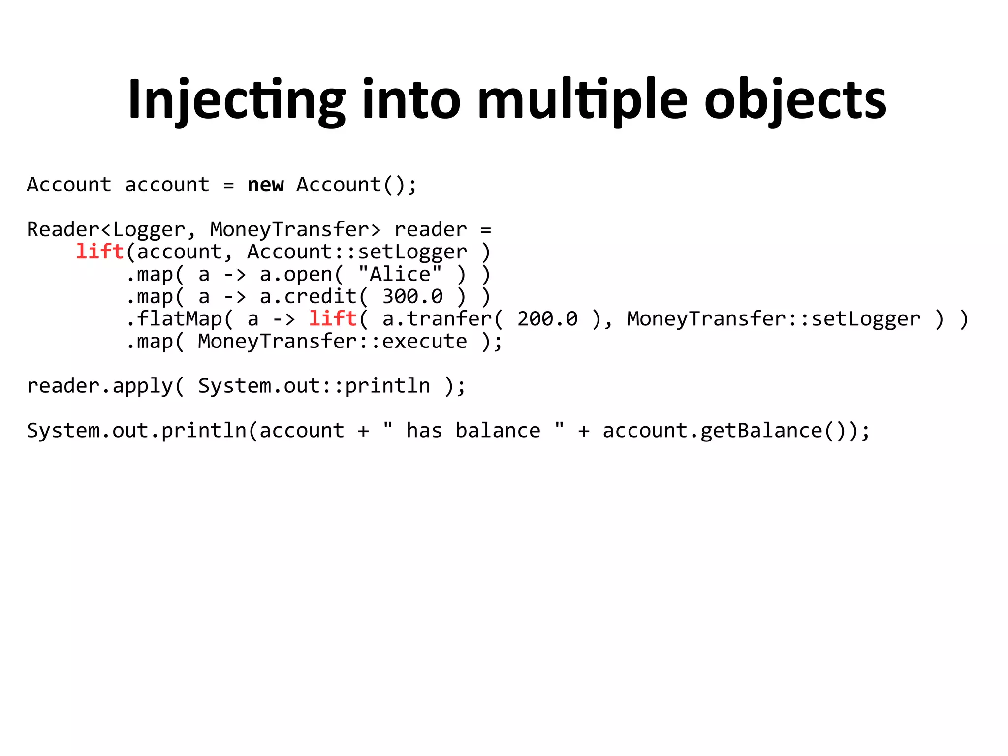 Injecting into multiple objects
Account account = new Account();
Reader<Logger, MoneyTransfer> reader =
lift(account, Account::setLogger )
.map( a -> a.open( "Alice" ) )
.map( a -> a.credit( 300.0 ) )
.flatMap( a -> lift( a.tranfer( 200.0 ), MoneyTransfer::setLogger ) )
.map( MoneyTransfer::execute );
reader.apply( System.out::println );
System.out.println(account + " has balance " + account.getBalance());
 