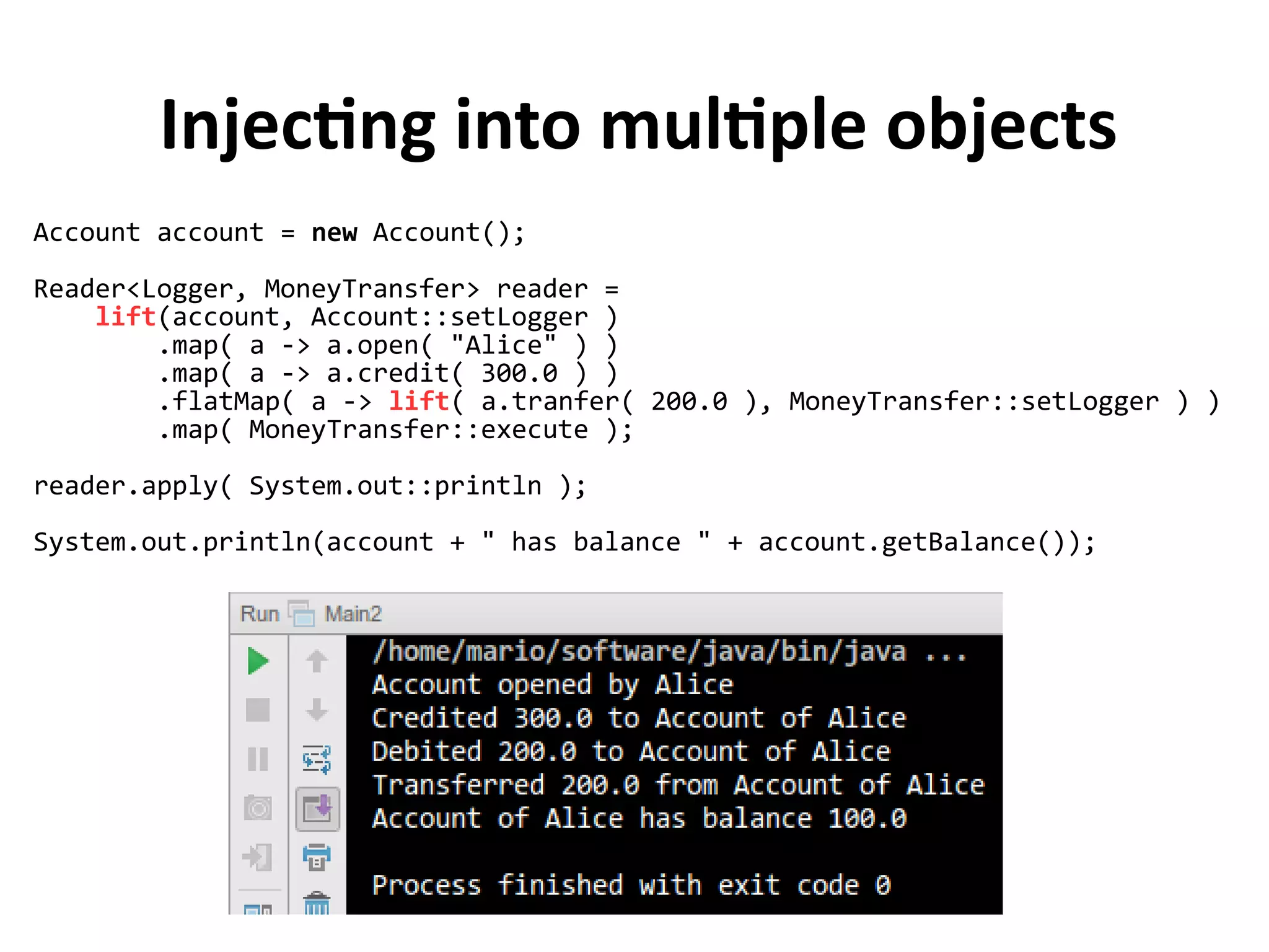 Injecting into multiple objects
Account account = new Account();
Reader<Logger, MoneyTransfer> reader =
lift(account, Account::setLogger )
.map( a -> a.open( "Alice" ) )
.map( a -> a.credit( 300.0 ) )
.flatMap( a -> lift( a.tranfer( 200.0 ), MoneyTransfer::setLogger ) )
.map( MoneyTransfer::execute );
reader.apply( System.out::println );
System.out.println(account + " has balance " + account.getBalance());
 