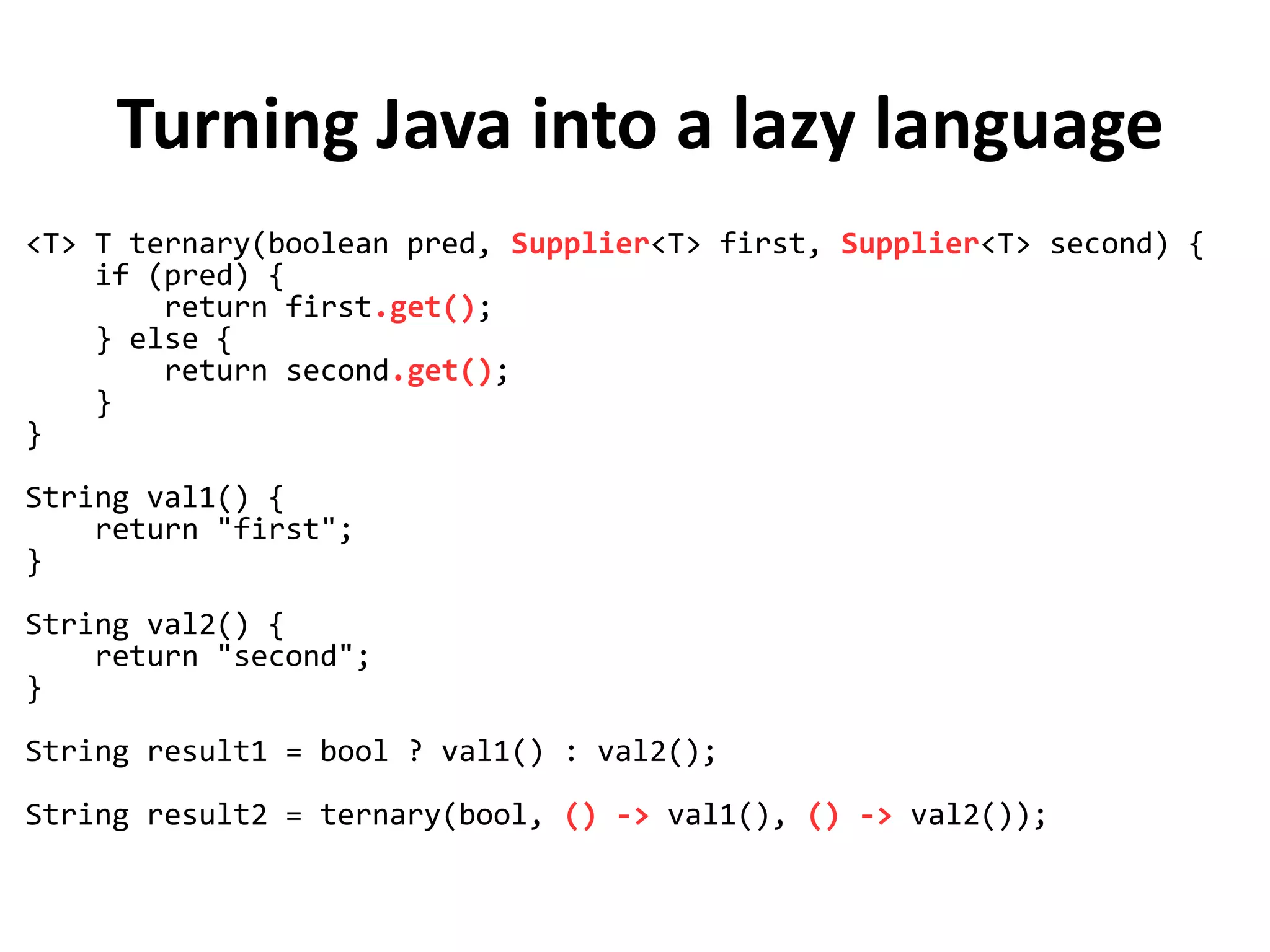 Turning Java into a lazy language
<T> T ternary(boolean pred, Supplier<T> first, Supplier<T> second) {
if (pred) {
return first.get();
} else {
return second.get();
}
}
String val1() {
return "first";
}
String val2() {
return "second";
}
String result1 = bool ? val1() : val2();
String result2 = ternary(bool, () -> val1(), () -> val2());
 