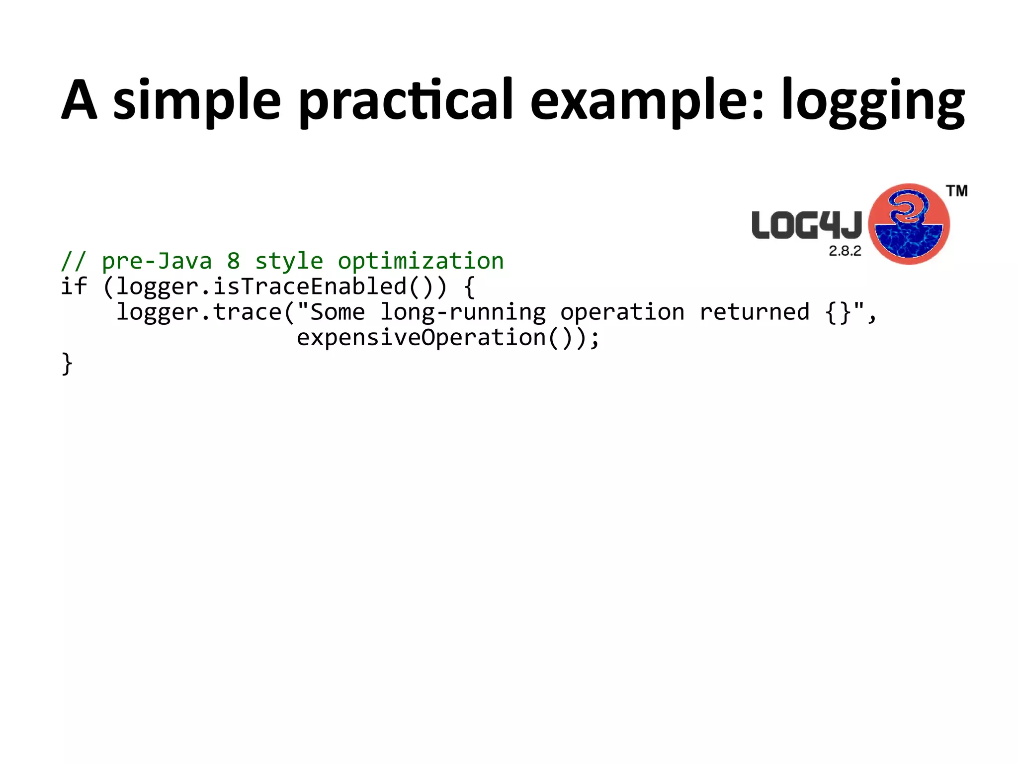 A simple practical example: logging
// pre-Java 8 style optimization
if (logger.isTraceEnabled()) {
logger.trace("Some long-running operation returned {}",
expensiveOperation());
}
 