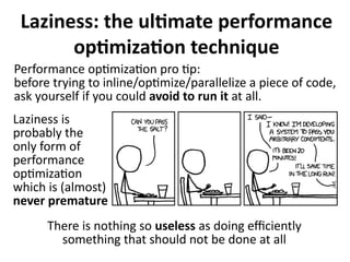 Laziness: the ultimate performance
optimization technique
Performance optimization pro tip:
before trying to inline/optimize/parallelize a piece of code,
ask yourself if you could avoid to run it at all.
Laziness is
probably the
only form of
performance
optimization
which is (almost)
never premature
There is nothing so useless as doing efficiently
something that should not be done at all
 