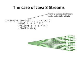 The case of Java 8 Streams
IntStream.iterate( 1, i -> i+1 )
.map( i -> i * 2 )
.filter( i -> i > 5 )
.findFirst();
Thank to laziness the Stream
can be potentially infinite
 