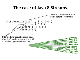 The case of Java 8 Streams
IntStream.iterate( 1, i -> i+1 )
.map( i -> i * 2 )
.filter( i -> i > 5 )
.findFirst();
Thank to laziness the Stream
can be potentially infinite
Intermediate operations are lazy:
they don’t perform any action until
a terminal operation is reached
 