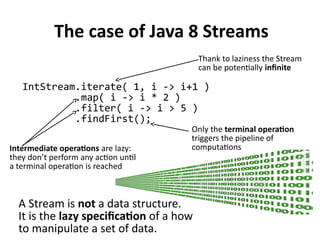 The case of Java 8 Streams
IntStream.iterate( 1, i -> i+1 )
.map( i -> i * 2 )
.filter( i -> i > 5 )
.findFirst();
Thank to laziness the Stream
can be potentially infinite
Intermediate operations are lazy:
they don’t perform any action until
a terminal operation is reached
Only the terminal operation
triggers the pipeline of
computations
A Stream is not a data structure.
It is the lazy specification of a how
to manipulate a set of data.
 