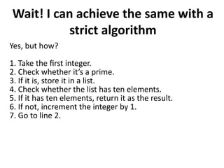 Wait! I can achieve the same with a
strict algorithm
Yes, but how?
1. Take the first integer.
2. Check whether it’s a prime.
3. If it is, store it in a list.
4. Check whether the list has ten elements.
5. If it has ten elements, return it as the result.
6. If not, increment the integer by 1.
7. Go to line 2.
 