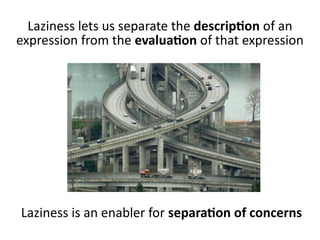 Laziness lets us separate the description of an
expression from the evaluation of that expression
Laziness is an enabler for separation of concerns
 