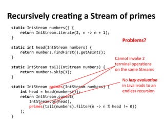 Recursively creating a Stream of primes
static Intstream numbers() {
return IntStream.iterate(2, n -> n + 1);
}
static int head(IntStream numbers) {
return numbers.findFirst().getAsInt();
}
static IntStream tail(IntStream numbers) {
return numbers.skip(1);
}
static IntStream primes(IntStream numbers) {
int head = head(numbers());
return IntStream.concat(
IntStream.of(head),
primes(tail(numbers).filter(n -> n % head != 0))
);
}
Cannot invoke 2
terminal operations
on the same Streams
Problems?
No lazy evaluation
in Java leads to an
endless recursion
 