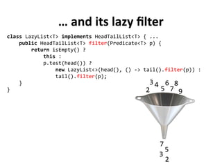 … and its lazy filter
class LazyList<T> implements HeadTailList<T> { ...
public HeadTailList<T> filter(Predicate<T> p) {
return isEmpty() ?
this :
p.test(head()) ?
new LazyList<>(head(), () -> tail().filter(p)) :
tail().filter(p);
}
} 2
3 4
5
6
7
8
9
2
3
5
7
 