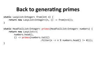 Back to generating primes
static HeadTailList<Integer> primes(HeadTailList<Integer> numbers) {
return new LazyList<>(
numbers.head(),
() -> primes(numbers.tail()
.filter(n -> n % numbers.head() != 0)));
}
static LazyList<Integer> from(int n) {
return new LazyList<Integer>(n, () -> from(n+1));
}
 