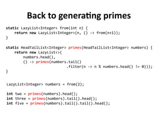 Back to generating primes
static HeadTailList<Integer> primes(HeadTailList<Integer> numbers) {
return new LazyList<>(
numbers.head(),
() -> primes(numbers.tail()
.filter(n -> n % numbers.head() != 0)));
}
static LazyList<Integer> from(int n) {
return new LazyList<Integer>(n, () -> from(n+1));
}
LazyList<Integer> numbers = from(2);
int two = primes(numbers).head();
int three = primes(numbers).tail().head();
int five = primes(numbers).tail().tail().head();
 