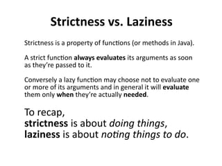 Strictness vs. Laziness
Strictness is a property of functions (or methods in Java).
A strict function always evaluates its arguments as soon
as they’re passed to it.
Conversely a lazy function may choose not to evaluate one
or more of its arguments and in general it will evaluate
them only when they’re actually needed.
To recap,
strictness is about doing things,
laziness is about noting things to do.
 