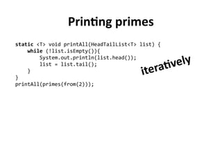 Printing primes
static <T> void printAll(HeadTailList<T> list) {
while (!list.isEmpty()){
System.out.println(list.head());
list = list.tail();
}
}
printAll(primes(from(2)));
iteratively
 