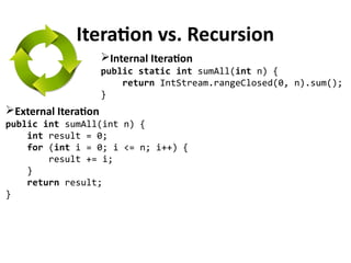 Iteration vs. Recursion
External Iteration
public int sumAll(int n) {
int result = 0;
for (int i = 0; i <= n; i++) {
result += i;
}
return result;
}
Internal Iteration
public static int sumAll(int n) {
return IntStream.rangeClosed(0, n).sum();
}
 