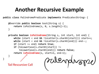 public class PalindromePredicate implements Predicate<String> {
@Override public boolean test(String s) {
return isPalindrome(s, 0, s.length()-1);
}
private boolean isPalindrome(String s, int start, int end) {
while (start < end && !isLetter(s.charAt(start))) start++;
while (start < end && !isLetter(s.charAt(end))) end--;
if (start >= end) return true;
if (toLowerCase(s.charAt(start)) !=
toLowerCase(s.charAt(end))) return false;
return isPalindrome(s, start+1, end-1);
}
}
Another Recursive Example
Tail Rescursive Call
 