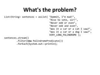 What's the problem?
List<String> sentences = asList( "Dammit, I’m mad!",
"Rise to vote, sir!",
"Never odd or even",
"Never odd and even",
"Was it a car or a cat I saw?",
"Was it a car or a dog I saw?",
VERY_LONG_PALINDROME );
sentences.stream()
.filter(new PalindromePredicate())
.forEach(System.out::println);
 