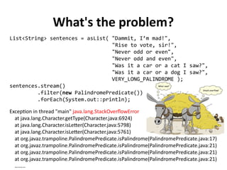 What's the problem?
List<String> sentences = asList( "Dammit, I’m mad!",
"Rise to vote, sir!",
"Never odd or even",
"Never odd and even",
"Was it a car or a cat I saw?",
"Was it a car or a dog I saw?",
VERY_LONG_PALINDROME );
sentences.stream()
.filter(new PalindromePredicate())
.forEach(System.out::println);
Exception in thread "main" java.lang.StackOverflowError
at java.lang.Character.getType(Character.java:6924)
at java.lang.Character.isLetter(Character.java:5798)
at java.lang.Character.isLetter(Character.java:5761)
at org.javaz.trampoline.PalindromePredicate.isPalindrome(PalindromePredicate.java:17)
at org.javaz.trampoline.PalindromePredicate.isPalindrome(PalindromePredicate.java:21)
at org.javaz.trampoline.PalindromePredicate.isPalindrome(PalindromePredicate.java:21)
at org.javaz.trampoline.PalindromePredicate.isPalindrome(PalindromePredicate.java:21)
……..
 