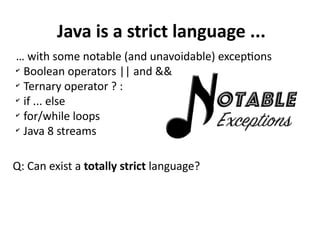 Java is a strict language ...
… with some notable (and unavoidable) exceptions
✔
Boolean operators || and &&
✔
Ternary operator ? :
✔
if ... else
✔
for/while loops
✔
Java 8 streams
Q: Can exist a totally strict language?
 