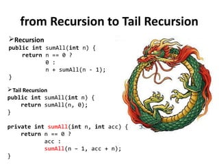 from Recursion to Tail Recursion
Recursion
public int sumAll(int n) {
return n == 0 ?
0 :
n + sumAll(n - 1);
}
Tail Recursion
public int sumAll(int n) {
return sumAll(n, 0);
}
private int sumAll(int n, int acc) {
return n == 0 ?
acc :
sumAll(n – 1, acc + n);
}
 