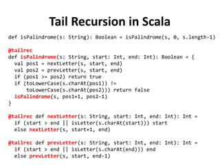Tail Recursion in Scala
def isPalindrome(s: String): Boolean = isPalindrome(s, 0, s.length-1)
@tailrec
def isPalindrome(s: String, start: Int, end: Int): Boolean = {
val pos1 = nextLetter(s, start, end)
val pos2 = prevLetter(s, start, end)
if (pos1 >= pos2) return true
if (toLowerCase(s.charAt(pos1)) !=
toLowerCase(s.charAt(pos2))) return false
isPalindrome(s, pos1+1, pos2-1)
}
@tailrec def nextLetter(s: String, start: Int, end: Int): Int =
if (start > end || isLetter(s.charAt(start))) start
else nextLetter(s, start+1, end)
@tailrec def prevLetter(s: String, start: Int, end: Int): Int =
if (start > end || isLetter(s.charAt(end))) end
else prevLetter(s, start, end-1)
 