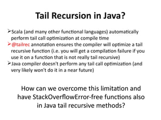 Tail Recursion in Java?
Scala (and many other functional languages) automatically
perform tail call optimization at compile time
@tailrec annotation ensures the compiler will optimize a tail
recursive function (i.e. you will get a compilation failure if you
use it on a function that is not really tail recursive)
Java compiler doesn't perform any tail call optimization (and
very likely won't do it in a near future)
How can we overcome this limitation and
have StackOverflowError-free functions also
in Java tail recursive methods?
 