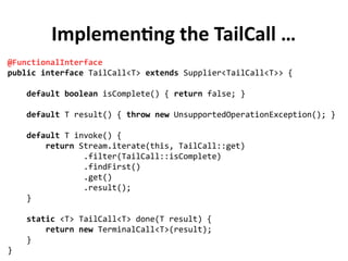Implementing the TailCall …
@FunctionalInterface
public interface TailCall<T> extends Supplier<TailCall<T>> {
default boolean isComplete() { return false; }
default T result() { throw new UnsupportedOperationException(); }
default T invoke() {
return Stream.iterate(this, TailCall::get)
.filter(TailCall::isComplete)
.findFirst()
.get()
.result();
}
static <T> TailCall<T> done(T result) {
return new TerminalCall<T>(result);
}
}
 