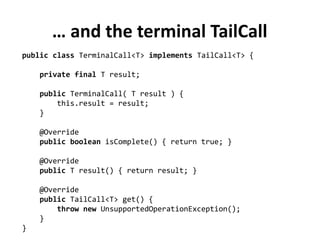 … and the terminal TailCall
public class TerminalCall<T> implements TailCall<T> {
private final T result;
public TerminalCall( T result ) {
this.result = result;
}
@Override
public boolean isComplete() { return true; }
@Override
public T result() { return result; }
@Override
public TailCall<T> get() {
throw new UnsupportedOperationException();
}
}
 