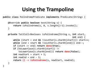 Using the Trampoline
public class PalindromePredicate implements Predicate<String> {
@Override public boolean test(String s) {
return isPalindrome(s, 0, s.length()-1).invoke();
}
private TailCall<Boolean> isPalindrome(String s, int start,
int end) {
while (start < end && !isLetter(s.charAt(start))) start++;
while (end > start && !isLetter(s.charAt(end))) end--;
if (start >= end) return done(true);
if (toLowerCase(s.charAt(start)) !=
toLowerCase(s.charAt(end))) return done(false);
int newStart = start + 1;
int newEnd = end - 1;
return () -> isPalindrome(s, newStart, newEnd);
}
}
 
