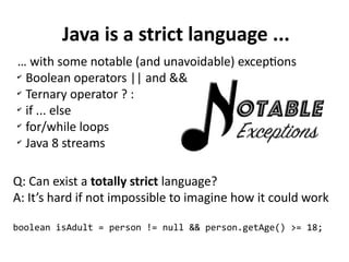 Java is a strict language ...
… with some notable (and unavoidable) exceptions
✔
Boolean operators || and &&
✔
Ternary operator ? :
✔
if ... else
✔
for/while loops
✔
Java 8 streams
Q: Can exist a totally strict language?
A: It’s hard if not impossible to imagine how it could work
boolean isAdult = person != null && person.getAge() >= 18;
 