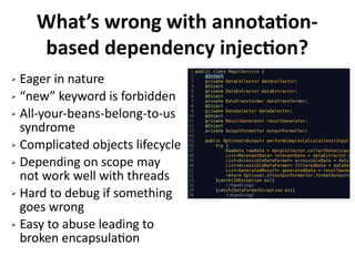 What’s wrong with annotation-
based dependency injection?
➢ Eager in nature
➢ “new” keyword is forbidden
➢ All-your-beans-belong-to-us
syndrome
➢ Complicated objects lifecycle
➢ Depending on scope may
not work well with threads
➢ Hard to debug if something
goes wrong
➢ Easy to abuse leading to
broken encapsulation
 