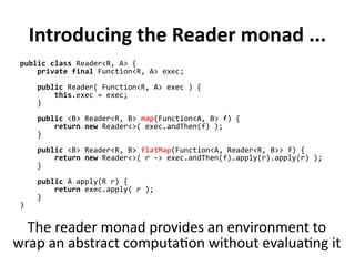 Introducing the Reader monad ...
public class Reader<R, A> {
private final Function<R, A> exec;
public Reader( Function<R, A> exec ) {
this.exec = exec;
}
public <B> Reader<R, B> map(Function<A, B> f) {
return new Reader<>( exec.andThen(f) );
}
public <B> Reader<R, B> flatMap(Function<A, Reader<R, B>> f) {
return new Reader<>( r -> exec.andThen(f).apply(r).apply(r) );
}
public A apply(R r) {
return exec.apply( r );
}
}
The reader monad provides an environment to
wrap an abstract computation without evaluating it
 