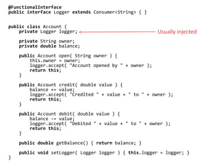 @FunctionalInterface
public interface Logger extends Consumer<String> { }
public class Account {
private Logger logger;
private String owner;
private double balance;
public Account open( String owner ) {
this.owner = owner;
logger.accept( "Account opened by " + owner );
return this;
}
public Account credit( double value ) {
balance += value;
logger.accept( "Credited " + value + " to " + owner );
return this;
}
public Account debit( double value ) {
balance -= value;
logger.accept( "Debited " + value + " to " + owner );
return this;
}
public double getBalance() { return balance; }
public void setLogger( Logger logger ) { this.logger = logger; }
}
Usually injected
 