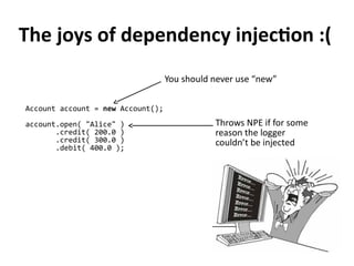 Account account = new Account();
account.open( "Alice" )
.credit( 200.0 )
.credit( 300.0 )
.debit( 400.0 );
Throws NPE if for some
reason the logger
couldn’t be injected
The joys of dependency injection :(
You should never use “new”
 