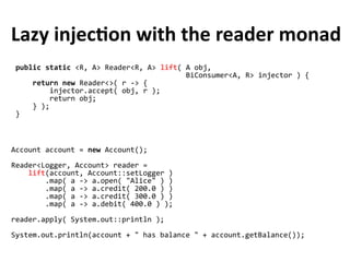public static <R, A> Reader<R, A> lift( A obj,
BiConsumer<A, R> injector ) {
return new Reader<>( r -> {
injector.accept( obj, r );
return obj;
} );
}
Lazy injection with the reader monad
Account account = new Account();
Reader<Logger, Account> reader =
lift(account, Account::setLogger )
.map( a -> a.open( "Alice" ) )
.map( a -> a.credit( 200.0 ) )
.map( a -> a.credit( 300.0 ) )
.map( a -> a.debit( 400.0 ) );
reader.apply( System.out::println );
System.out.println(account + " has balance " + account.getBalance());
 