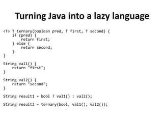 Turning Java into a lazy language
<T> T ternary(boolean pred, T first, T second) {
if (pred) {
return first;
} else {
return second;
}
}
String val1() {
return "first";
}
String val2() {
return "second";
}
String result1 = bool ? val1() : val2();
String result2 = ternary(bool, val1(), val2());
 