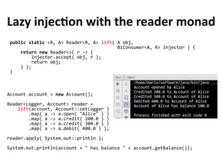 public static <R, A> Reader<R, A> lift( A obj,
BiConsumer<A, R> injector ) {
return new Reader<>( r -> {
injector.accept( obj, r );
return obj;
} );
}
Lazy injection with the reader monad
Account account = new Account();
Reader<Logger, Account> reader =
lift(account, Account::setLogger )
.map( a -> a.open( "Alice" ) )
.map( a -> a.credit( 200.0 ) )
.map( a -> a.credit( 300.0 ) )
.map( a -> a.debit( 400.0 ) );
reader.apply( System.out::println );
System.out.println(account + " has balance " + account.getBalance());
 
