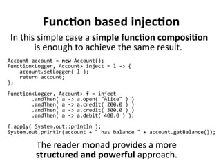 Function based injection
Account account = new Account();
Function<Logger, Account> inject = l -> {
account.setLogger( l );
return account;
};
Function<Logger, Account> f = inject
.andThen( a -> a.open( "Alice" ) )
.andThen( a -> a.credit( 200.0 ) )
.andThen( a -> a.credit( 300.0 ) )
.andThen( a -> a.debit( 400.0 ) );
f.apply( System.out::println );
System.out.println(account + " has balance " + account.getBalance());
The reader monad provides a more
structured and powerful approach.
In this simple case a simple function composition
is enough to achieve the same result.
 