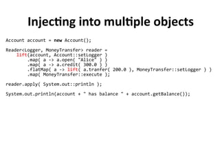 Injecting into multiple objects
Account account = new Account();
Reader<Logger, MoneyTransfer> reader =
lift(account, Account::setLogger )
.map( a -> a.open( "Alice" ) )
.map( a -> a.credit( 300.0 ) )
.flatMap( a -> lift( a.tranfer( 200.0 ), MoneyTransfer::setLogger ) )
.map( MoneyTransfer::execute );
reader.apply( System.out::println );
System.out.println(account + " has balance " + account.getBalance());
 