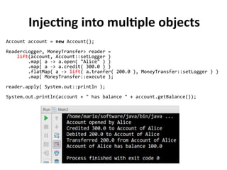 Injecting into multiple objects
Account account = new Account();
Reader<Logger, MoneyTransfer> reader =
lift(account, Account::setLogger )
.map( a -> a.open( "Alice" ) )
.map( a -> a.credit( 300.0 ) )
.flatMap( a -> lift( a.tranfer( 200.0 ), MoneyTransfer::setLogger ) )
.map( MoneyTransfer::execute );
reader.apply( System.out::println );
System.out.println(account + " has balance " + account.getBalance());
 