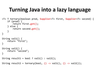 Turning Java into a lazy language
<T> T ternary(boolean pred, Supplier<T> first, Supplier<T> second) {
if (pred) {
return first.get();
} else {
return second.get();
}
}
String val1() {
return "first";
}
String val2() {
return "second";
}
String result1 = bool ? val1() : val2();
String result2 = ternary(bool, () -> val1(), () -> val2());
 